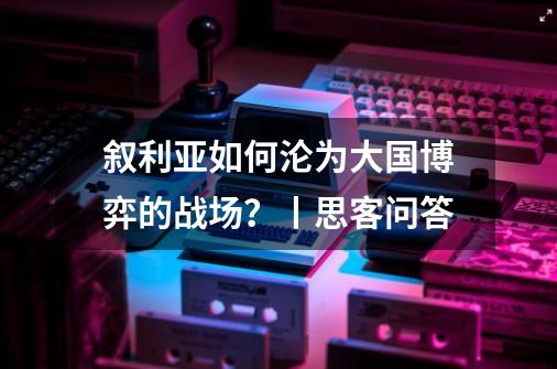 叙利亚如何沦为大国博弈的战场？丨思客问答-第1张-游戏信息-龙启网