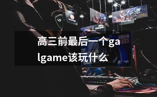 高三前最后一个galgame该玩什么-第1张-游戏信息-龙启网