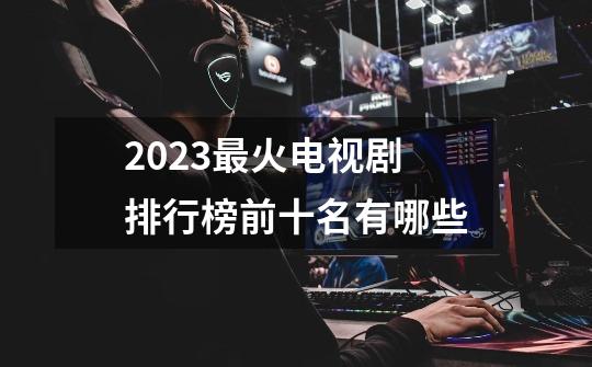 2023最火电视剧排行榜前十名有哪些-第1张-游戏信息-龙启网