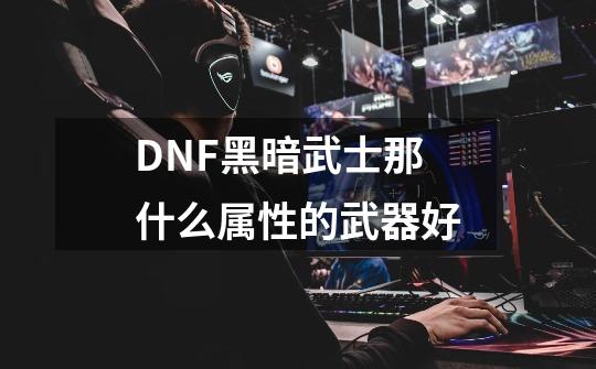 DNF黑暗武士那什么属性的武器好-第1张-游戏信息-龙启网