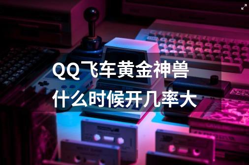 QQ飞车黄金神兽什么时候开几率大-第1张-游戏信息-龙启网