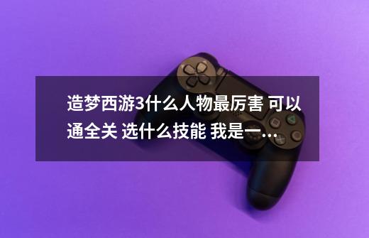 造梦西游3什么人物最厉害 可以通全关 选什么技能 我是一个人玩的 高手解答-第1张-游戏信息-龙启网