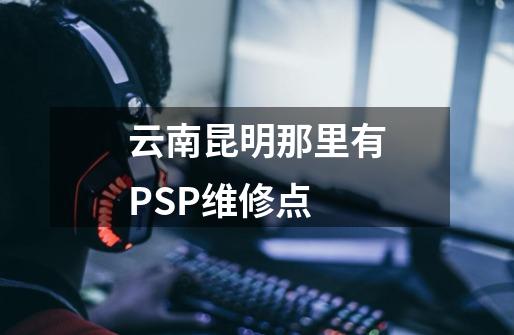 云南昆明那里有PSP维修点-第1张-游戏信息-龙启网