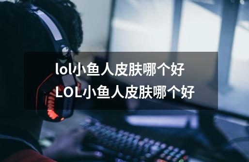 lol小鱼人皮肤哪个好LOL小鱼人皮肤哪个好-第1张-游戏信息-龙启网