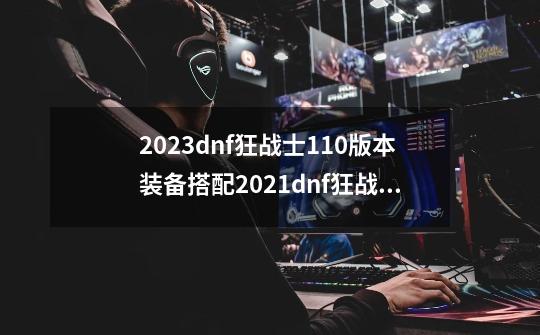 2023dnf狂战士110版本装备搭配2021dnf狂战士100级装备选择,dnf狂战士装备选择轻甲还是重甲-第1张-游戏信息-龙启网