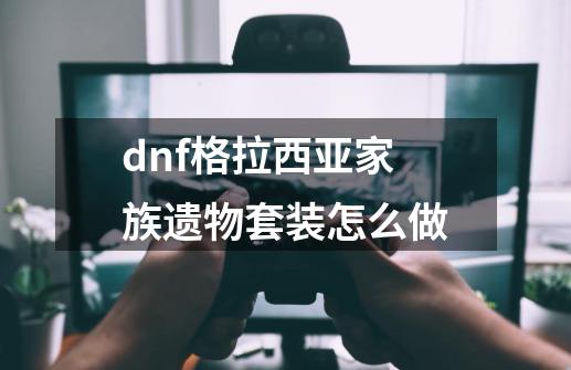 dnf格拉西亚家族遗物套装怎么做-第1张-游戏信息-龙启网