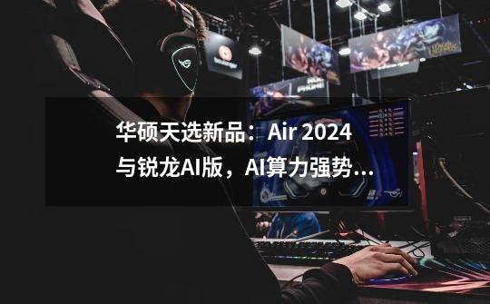 华硕天选新品：Air 2024与锐龙AI版，AI算力强势进化-第1张-游戏信息-龙启网