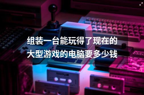 组装一台能玩得了现在的大型游戏的电脑要多少钱-第1张-游戏信息-龙启网