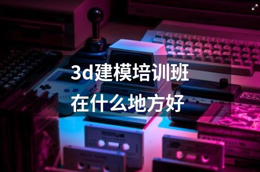 3d建模培训班在什么地方好-第1张-游戏信息-龙启网