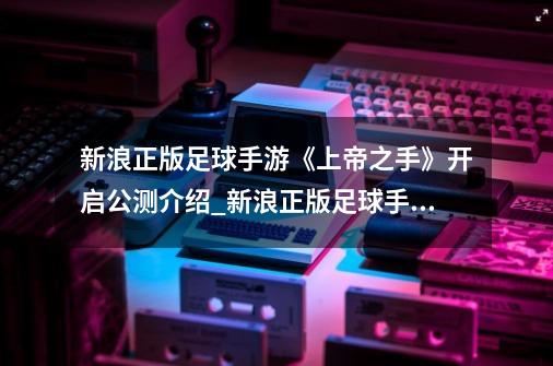 新浪正版足球手游《上帝之手》开启公测介绍_新浪正版足球手游《上帝之手》开启公测是什么-第1张-游戏信息-龙启网