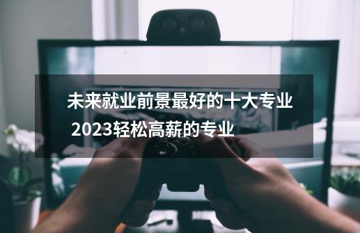 未来就业前景最好的十大专业 2023轻松高薪的专业-第1张-游戏信息-龙启网