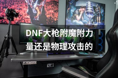 DNF大枪附魔附力量还是物理攻击的-第1张-游戏信息-龙启网