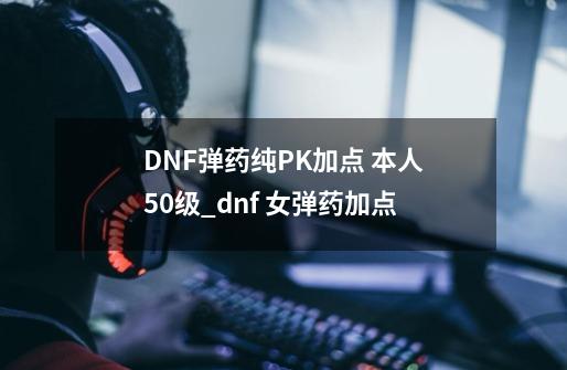 DNF弹药纯PK加点 本人50级_dnf 女弹药加点-第1张-游戏信息-龙启网