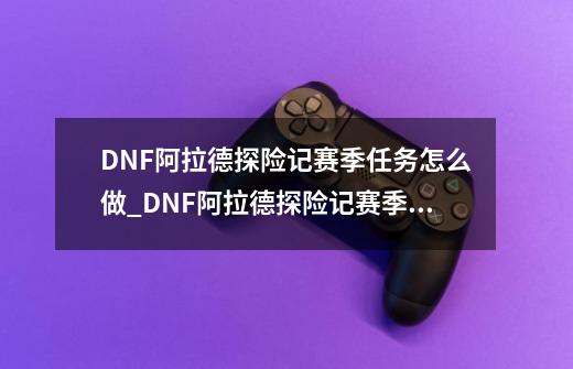 DNF阿拉德探险记赛季任务怎么做_DNF阿拉德探险记赛季任务完成攻略-第1张-游戏信息-龙启网