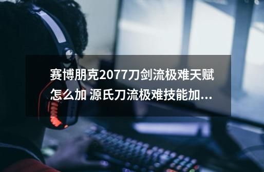 赛博朋克2077刀剑流极难天赋怎么加 源氏刀流极难技能加点技巧-第1张-游戏信息-龙启网