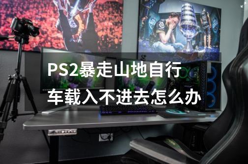 PS2暴走山地自行车载入不进去怎么办-第1张-游戏信息-龙启网