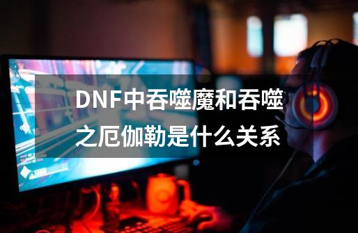 DNF中吞噬魔和吞噬之厄伽勒是什么关系-第1张-游戏信息-龙启网