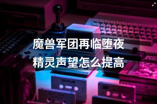 魔兽军团再临堕夜精灵声望怎么提高-第1张-游戏信息-龙启网