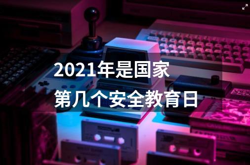 2021年是国家第几个安全教育日-第1张-游戏信息-龙启网