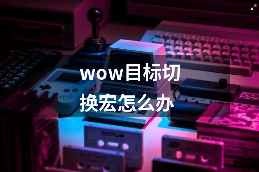 wow目标切换宏怎么办-第1张-游戏信息-龙启网