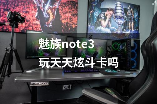 魅族note3玩天天炫斗卡吗-第1张-游戏信息-龙启网