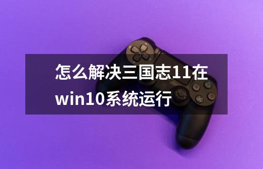 怎么解决三国志11在win10系统运行-第1张-游戏信息-龙启网