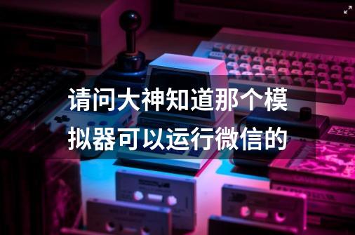 请问大神知道那个模拟器可以运行微信的-第1张-游戏信息-龙启网