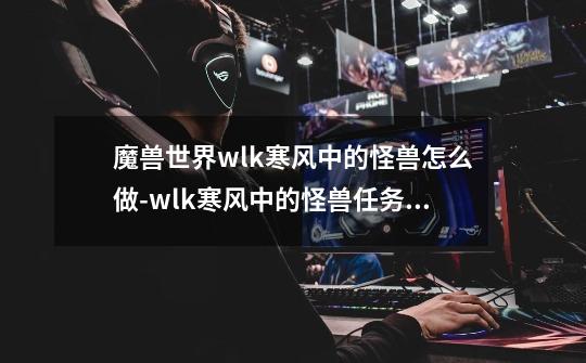 魔兽世界wlk寒风中的怪兽怎么做-wlk寒风中的怪兽任务攻略-第1张-游戏信息-龙启网