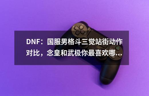 DNF：国服男格斗三觉站街动作对比，念皇和武极你最喜欢哪一个？-第1张-游戏信息-龙启网