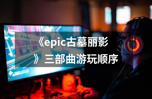 《epic古墓丽影》三部曲游玩顺序-第1张-游戏信息-龙启网