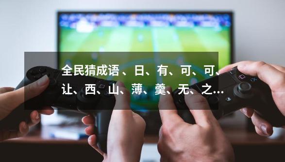 全民猜成语 、日、有、可、可、让、西、山、薄、羹、无、之、杯这些是什么成语-第1张-游戏信息-龙启网