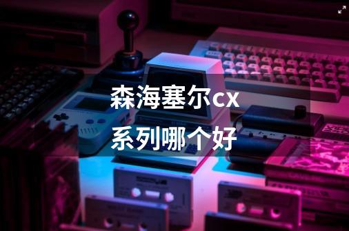 森海塞尔cx系列哪个好-第1张-游戏信息-龙启网