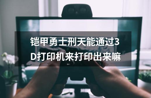 铠甲勇士刑天能通过3D打印机来打印出来嘛-第1张-游戏信息-龙启网