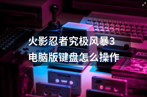 火影忍者究极风暴3电脑版键盘怎么操作-第1张-游戏信息-龙启网