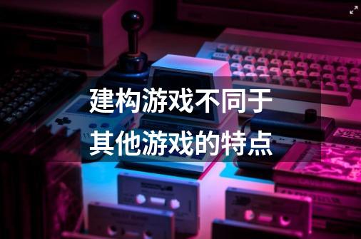 建构游戏不同于其他游戏的特点-第1张-游戏信息-龙启网