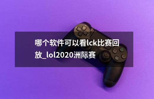 哪个软件可以看lck比赛回放_lol2020洲际赛-第1张-游戏信息-龙启网