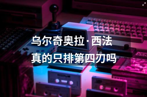 乌尔奇奥拉·西法真的只排第四刃吗-第1张-游戏信息-龙启网