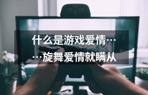 什么是游戏爱情……旋舞爱情就瞒从-第1张-游戏信息-龙启网