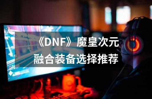 《DNF》魔皇次元融合装备选择推荐-第1张-游戏信息-龙启网