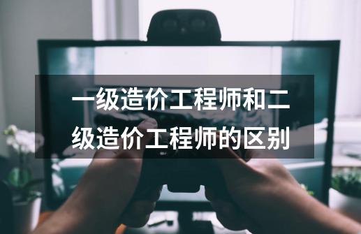 一级造价工程师和二级造价工程师的区别-第1张-游戏信息-龙启网