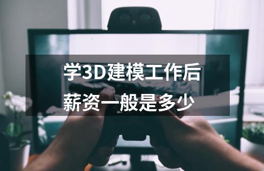 学3D建模工作后薪资一般是多少-第1张-游戏信息-龙启网