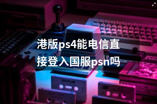 港版ps4能电信直接登入国服psn吗-第1张-游戏信息-龙启网