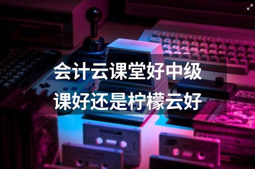 会计云课堂好中级课好还是柠檬云好-第1张-游戏信息-龙启网