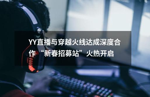 YY直播与穿越火线达成深度合作 “新春招募站”火热开启-第1张-游戏信息-龙启网