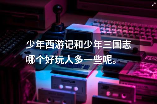 少年西游记和少年三国志哪个好玩人多一些呢。-第1张-游戏信息-龙启网