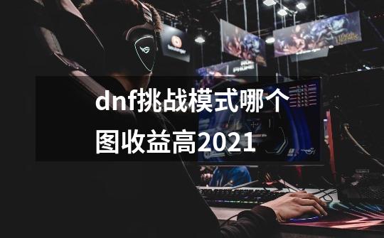 dnf挑战模式哪个图收益高2021-第1张-游戏信息-龙启网