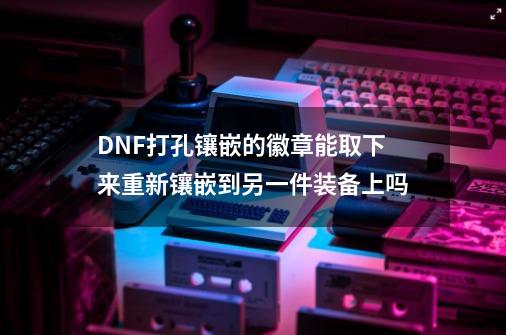 DNF打孔镶嵌的徽章能取下来重新镶嵌到另一件装备上吗-第1张-游戏信息-龙启网