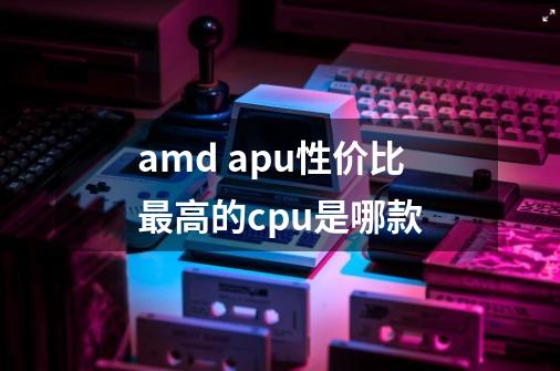 amd apu性价比最高的cpu是哪款-第1张-游戏信息-龙启网