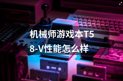 机械师游戏本T58-V性能怎么样-第1张-游戏信息-龙启网