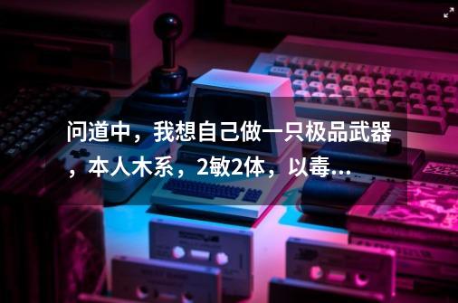 问道中，我想自己做一只极品武器，本人木系，2敏2体，以毒为主，请问需要什么样的配置属性，谢谢大家-第1张-游戏信息-龙启网